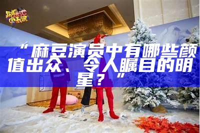 “麻豆演员中有哪些颜值出众、令人瞩目的明星？”